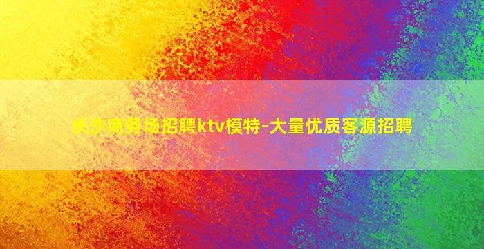 长沙商务场招聘ktv模特-大量优质客源招聘
